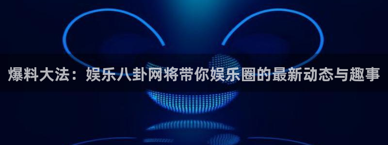 卧龙娱乐平台app下载：爆料大法：娱乐八卦网将带你娱乐圈的最新动态与趣事