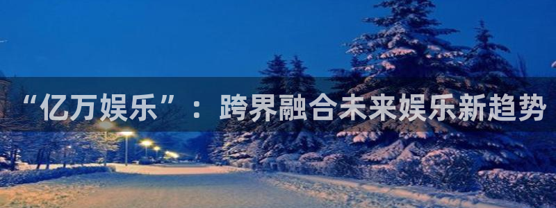 卧龙娱乐下载：“亿万娱乐”：跨界融合未来娱乐新趋势